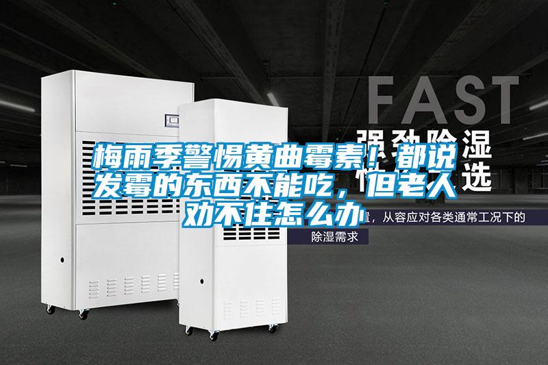 梅雨季警惕黃曲霉素！都說發(fā)霉的東西不能吃，但老人勸不住怎么辦