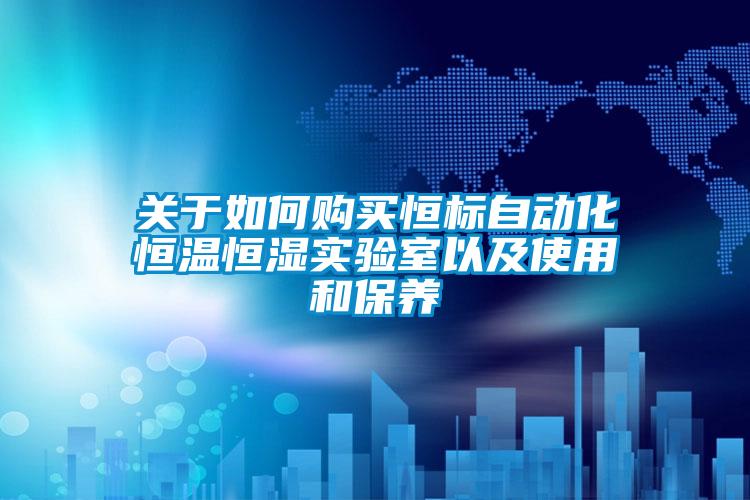 關于如何購買恒標自動化恒溫恒濕實驗室以及使用和保養(yǎng)