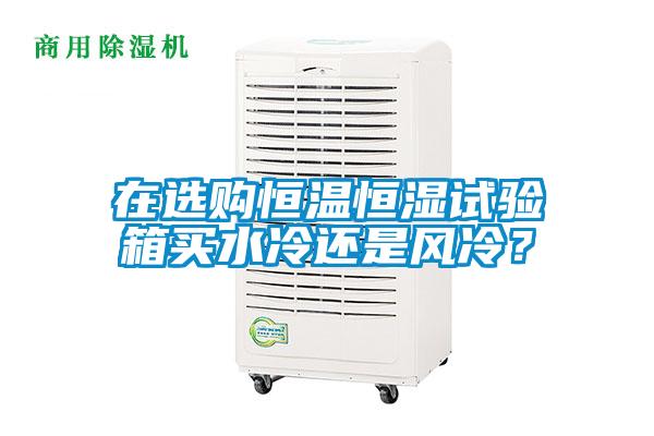 在選購恒溫恒濕試驗箱買水冷還是風(fēng)冷？