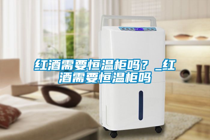 紅酒需要恒溫柜嗎？_紅酒需要恒溫柜嗎