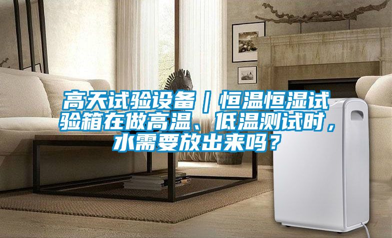 高天試驗(yàn)設(shè)備｜恒溫恒濕試驗(yàn)箱在做高溫、低溫測試時(shí)，水需要放出來嗎？